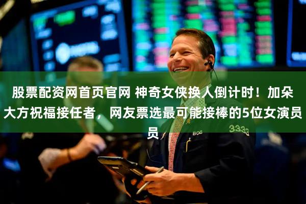 股票配资网首页官网 神奇女侠换人倒计时！加朵大方祝福接任者，网友票选最可能接棒的5位女演员